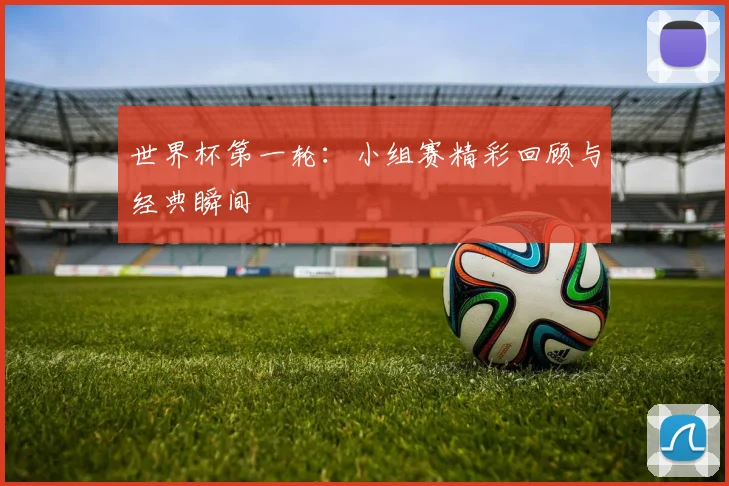 世界杯第一轮：小组赛精彩回顾与经典瞬间