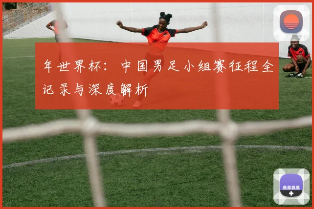 年世界杯：中国男足小组赛征程全记录与深度解析