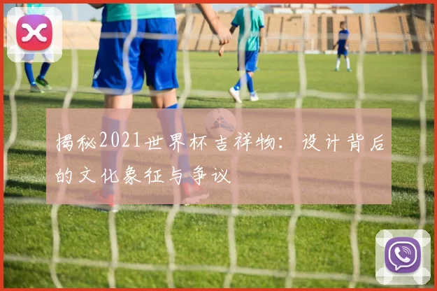揭秘2021世界杯吉祥物：设计背后的文化象征与争议
