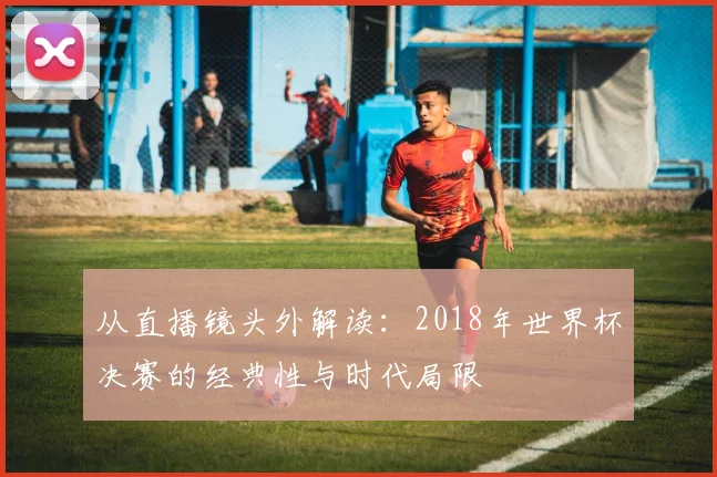 从直播镜头外解读：2018年世界杯决赛的经典性与时代局限