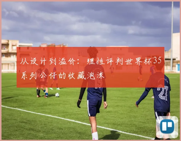 从设计到溢价：理性评判世界杯35系列公仔的收藏泡沫