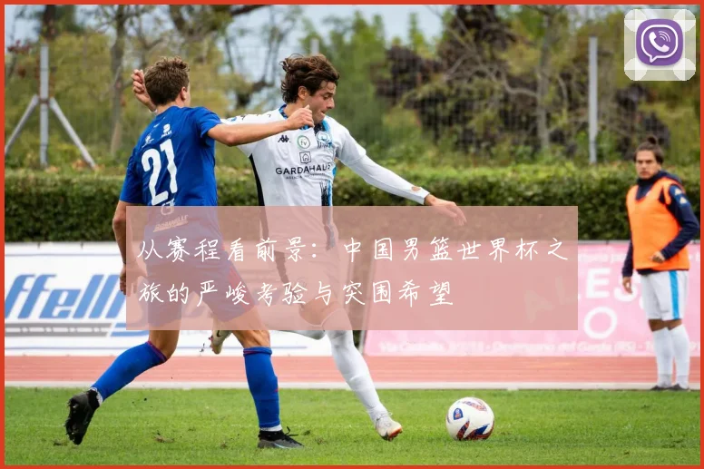 从赛程看前景：中国男篮世界杯之旅的严峻考验与突围希望
