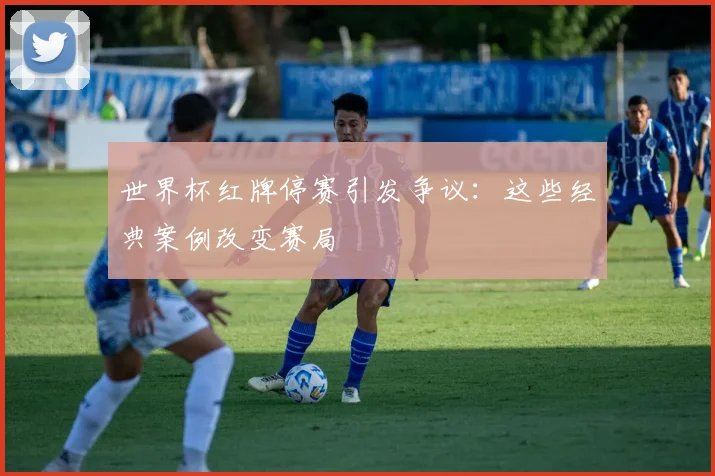 世界杯红牌停赛引发争议：这些经典案例改变赛局
