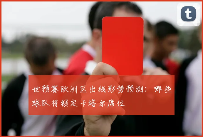 世预赛欧洲区出线形势预测：哪些球队将锁定卡塔尔席位