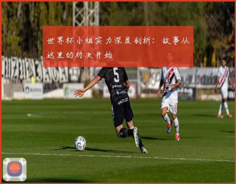 世界杯小组实力深度剖析：故事从这里的对决开始